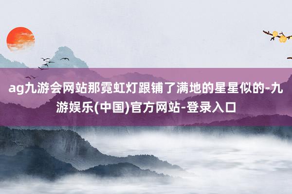 ag九游会网站那霓虹灯跟铺了满地的星星似的-九游娱乐(中国)官方网站-登录入口