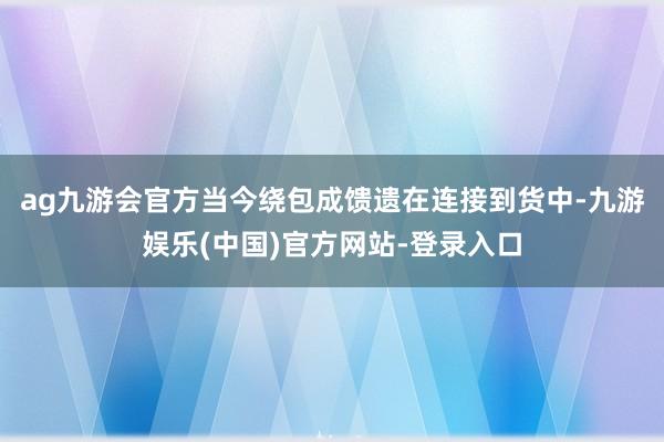 ag九游会官方当今绕包成馈遗在连接到货中-九游娱乐(中国)官方网站-登录入口