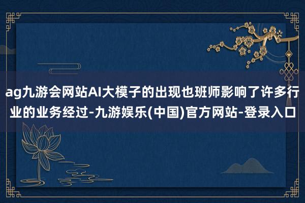 ag九游会网站AI大模子的出现也班师影响了许多行业的业务经过-九游娱乐(中国)官方网站-登录入口
