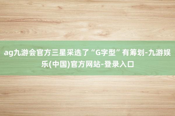 ag九游会官方三星采选了“G字型”有筹划-九游娱乐(中国)官