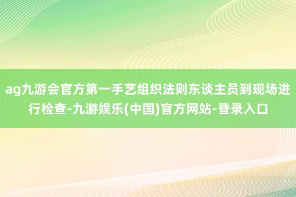 ag九游会官方第一手艺组织法则东谈主员到现场进行检查-九游娱