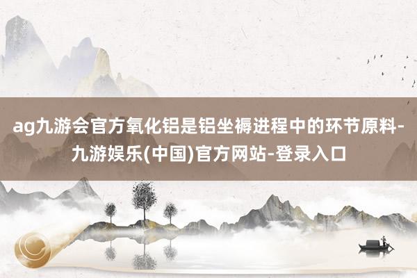 ag九游会官方氧化铝是铝坐褥进程中的环节原料-九游娱乐(中国