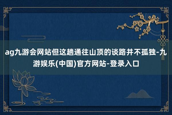 ag九游会网站但这趟通往山顶的谈路并不孤独-九游娱乐(中国)