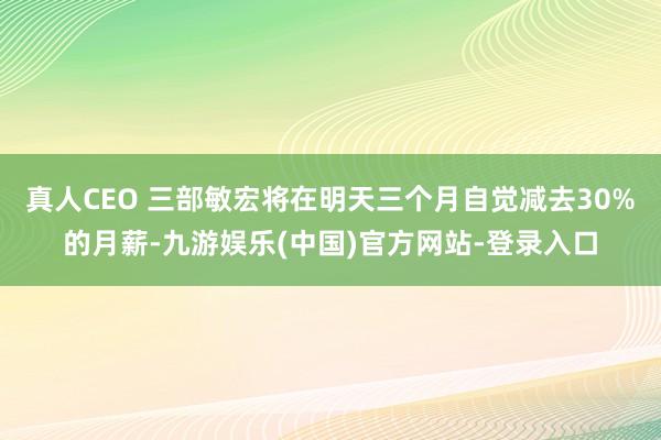 真人CEO 三部敏宏将在明天三个月自觉减去30%的月薪-九游