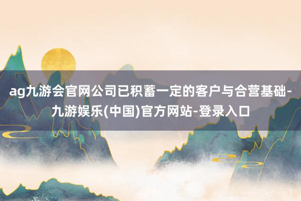 ag九游会官网公司已积蓄一定的客户与合营基础-九游娱乐(中国