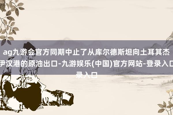 ag九游会官方同期中止了从库尔德斯坦向土耳其杰伊汉港的原油出口-九游娱乐(中国)官方网站-登录入口