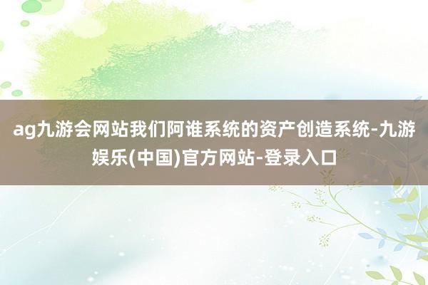 ag九游会网站我们阿谁系统的资产创造系统-九游娱乐(中国)官