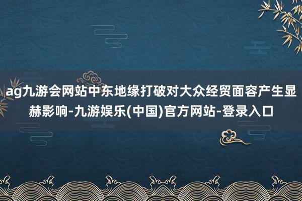 ag九游会网站中东地缘打破对大众经贸面容产生显赫影响-九游娱