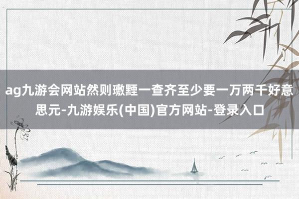 ag九游会网站然则璷黫一查齐至少要一万两千好意思元-九游娱乐