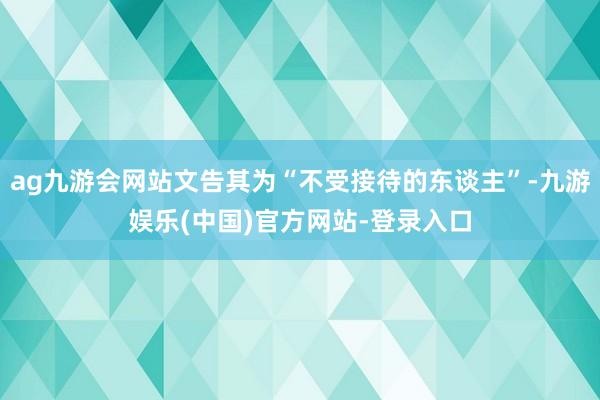 ag九游会网站文告其为“不受接待的东谈主”-九游娱乐(中国)官方网站-登录入口