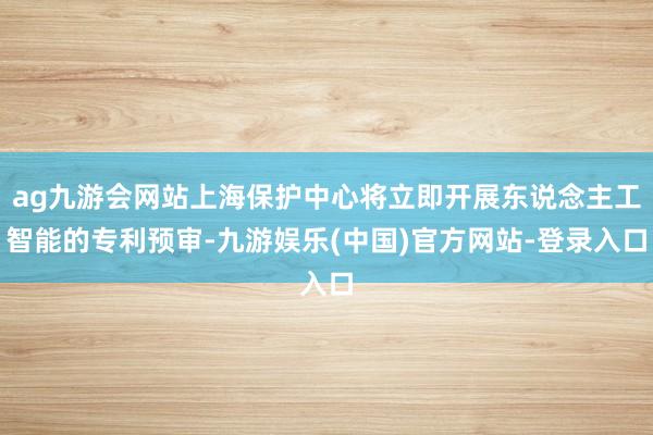 ag九游会网站上海保护中心将立即开展东说念主工智能的专利预审-九游娱乐(中国)官方网站-登录入口