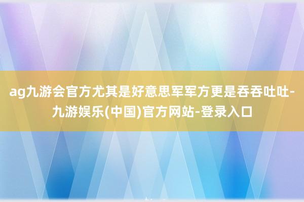 ag九游会官方尤其是好意思军军方更是吞吞吐吐-九游娱乐(中国