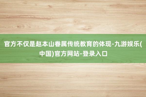 官方不仅是赵本山眷属传统教育的体现-九游娱乐(中国)官方网站-登录入口
