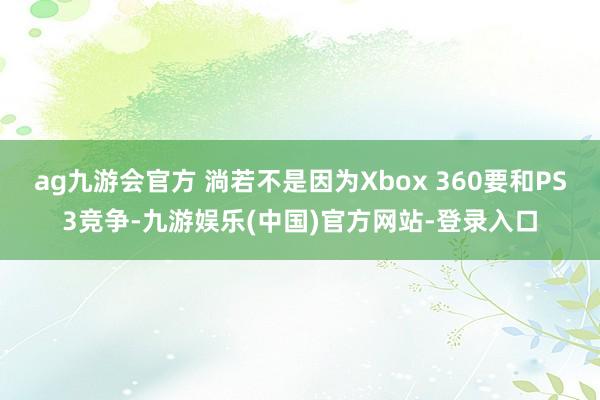 ag九游会官方 淌若不是因为Xbox 360要和PS3竞争-