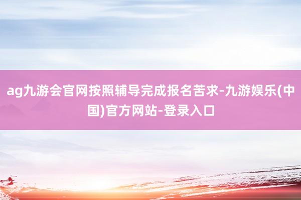 ag九游会官网按照辅导完成报名苦求-九游娱乐(中国)官方网站