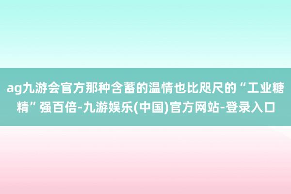 ag九游会官方那种含蓄的温情也比咫尺的“工业糖精”强百倍-九