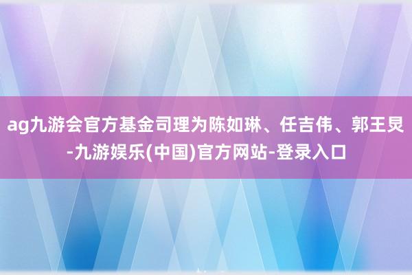 ag九游会官方基金司理为陈如琳、任吉伟、郭王炅-九游娱乐(中国)官方网站-登录入口