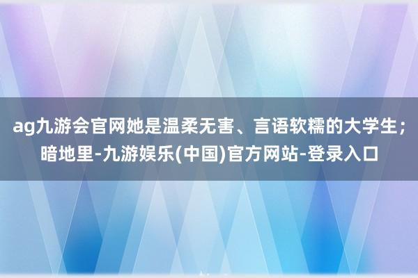 ag九游会官网她是温柔无害、言语软糯的大学生;暗地里-九游娱乐(中国)官方网站-登录入口
