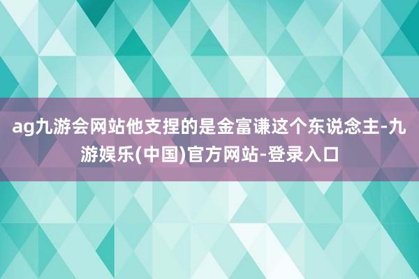 ag九游会网站他支捏的是金富谦这个东说念主-九游娱乐(中国)官方网站-登录入口
