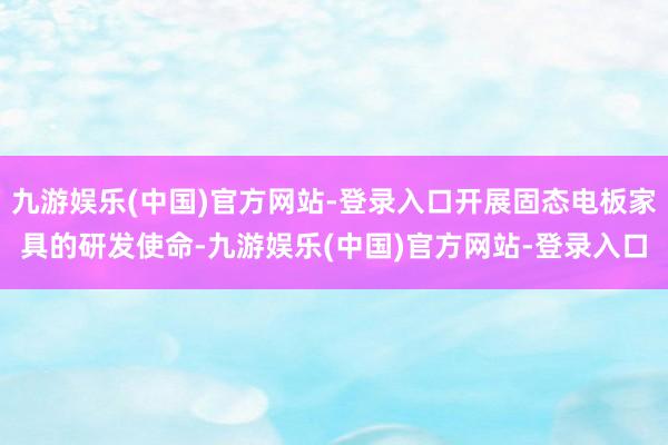 九游娱乐(中国)官方网站-登录入口开展固态电板家具的研发使命