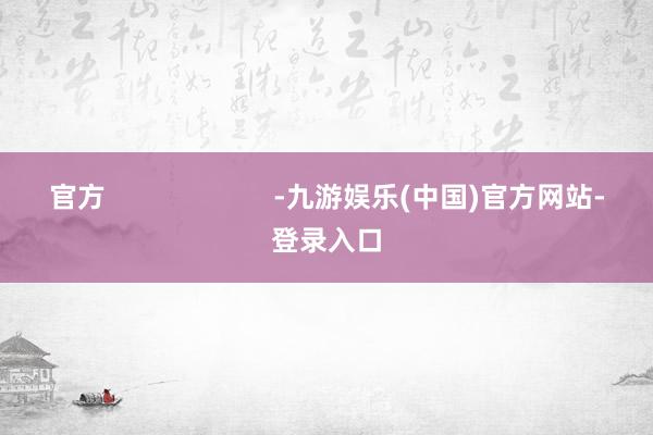 官方                      -九游娱乐(中国)官方网站-登录入口