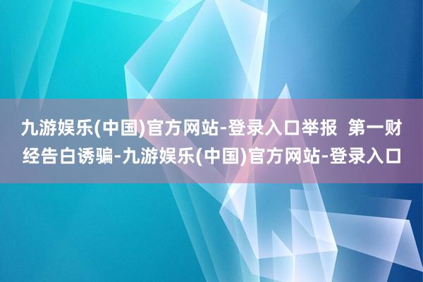 九游娱乐(中国)官方网站-登录入口举报  第一财经告白诱骗-