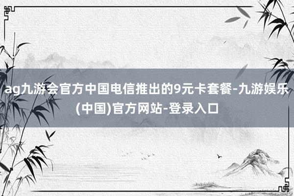 ag九游会官方中国电信推出的9元卡套餐-九游娱乐(中国)官方