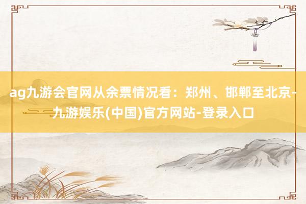 ag九游会官网从余票情况看：郑州、邯郸至北京-九游娱乐(中国)官方网站-登录入口