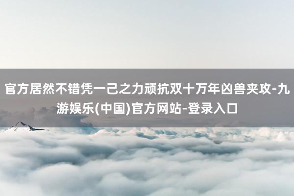 官方居然不错凭一己之力顽抗双十万年凶兽夹攻-九游娱乐(中国)官方网站-登录入口