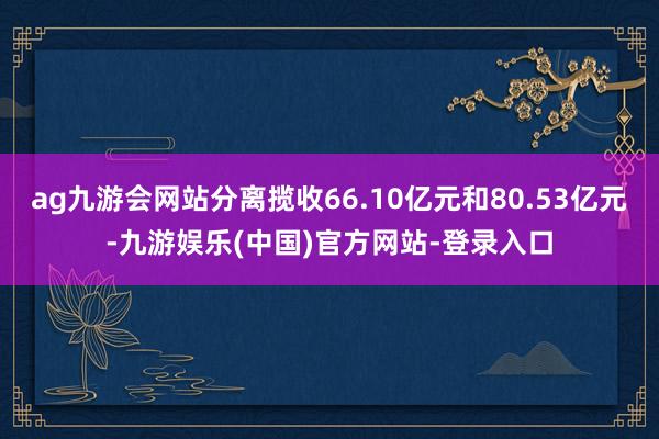 ag九游会网站分离揽收66.10亿元和80.53亿元-九游娱