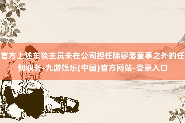 官方上述东谈主员未在公司担任除寥落董事之外的任何职务-九游娱