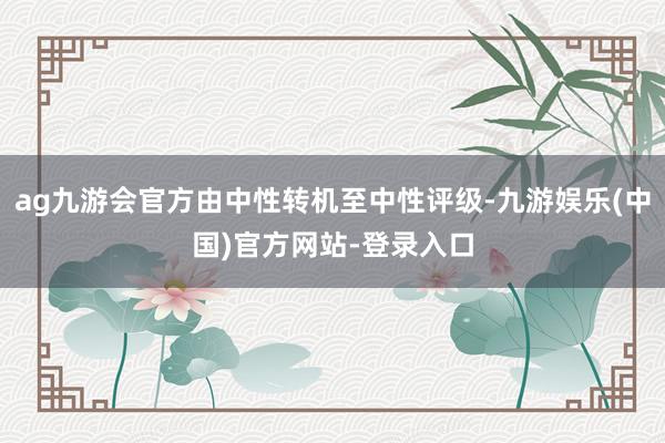 ag九游会官方由中性转机至中性评级-九游娱乐(中国)官方网站