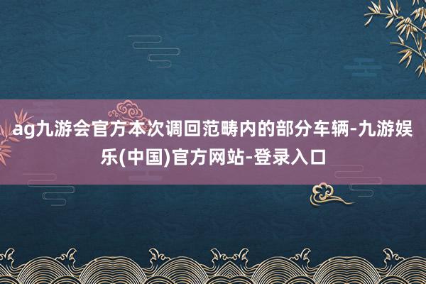 ag九游会官方本次调回范畴内的部分车辆-九游娱乐(中国)官方网站-登录入口