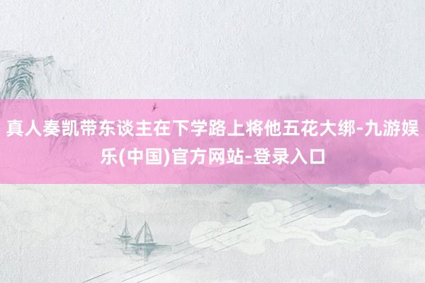 真人奏凯带东谈主在下学路上将他五花大绑-九游娱乐(中国)官方网站-登录入口