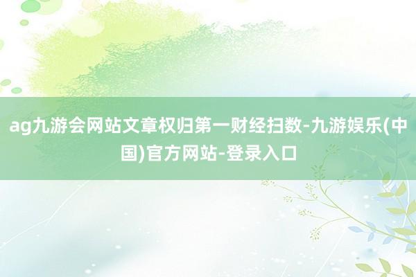 ag九游会网站文章权归第一财经扫数-九游娱乐(中国)官方网站