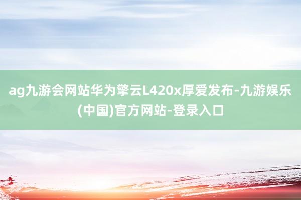ag九游会网站华为擎云L420x厚爱发布-九游娱乐(中国)官