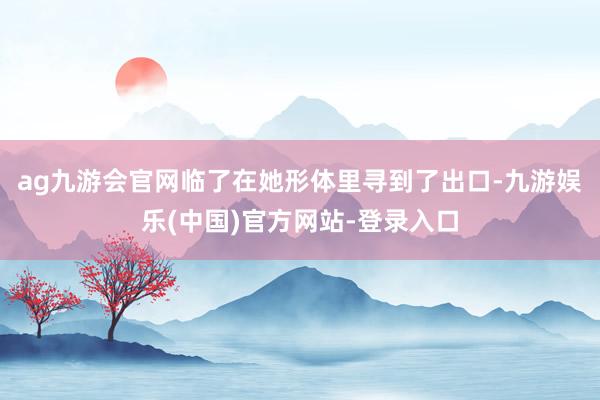 ag九游会官网临了在她形体里寻到了出口-九游娱乐(中国)官方网站-登录入口