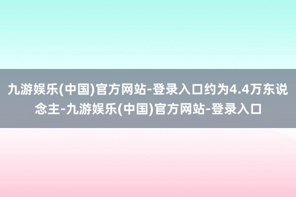 九游娱乐(中国)官方网站-登录入口约为4.4万东说念主-九游