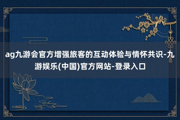 ag九游会官方增强旅客的互动体验与情怀共识-九游娱乐(中国)