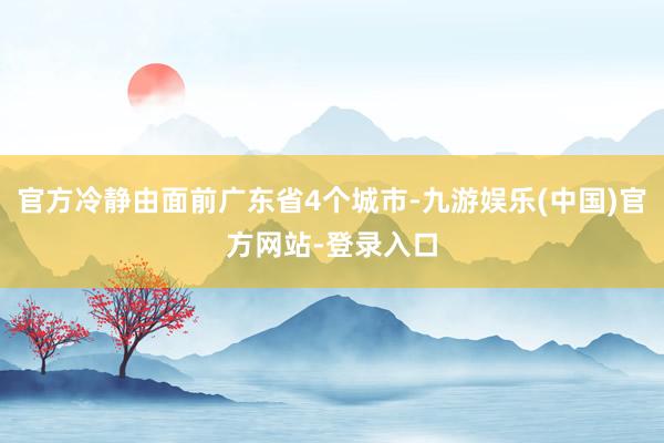 官方冷静由面前广东省4个城市-九游娱乐(中国)官方网站-登录