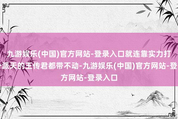 九游娱乐(中国)官方网站-登录入口就连靠实力打拼出一派天的王传君都带不动-九游娱乐(中国)官方网站-登录入口