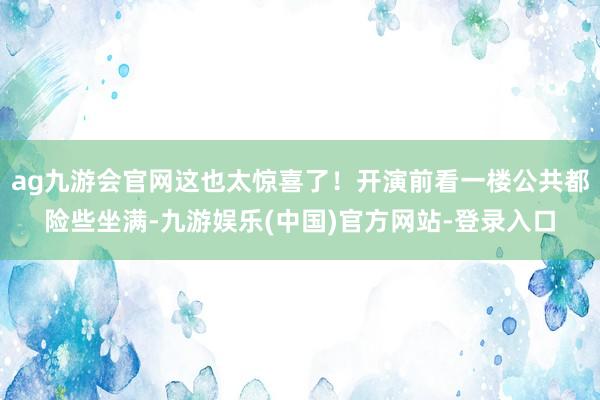 ag九游会官网这也太惊喜了！开演前看一楼公共都险些坐满-九游