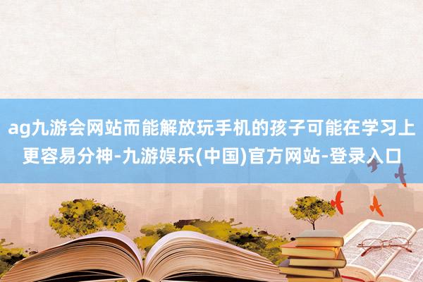 ag九游会网站而能解放玩手机的孩子可能在学习上更容易分神-九游娱乐(中国)官方网站-登录入口