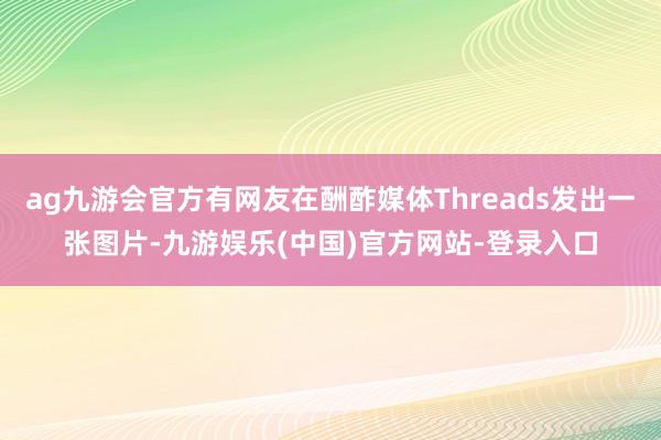 ag九游会官方有网友在酬酢媒体Threads发出一张图片-九
