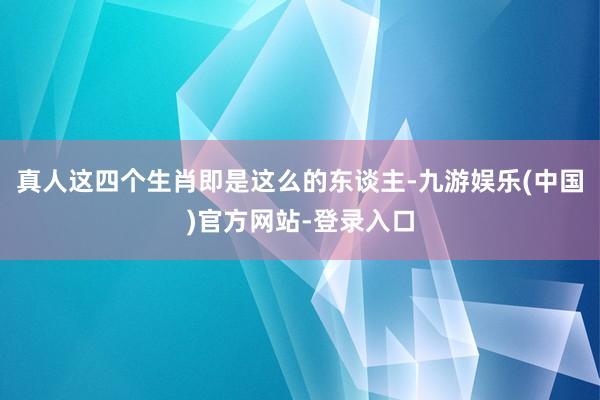 真人这四个生肖即是这么的东谈主-九游娱乐(中国)官方网站-登