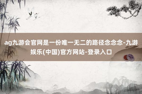 ag九游会官网是一份唯一无二的路径念念念-九游娱乐(中国)官方网站-登录入口