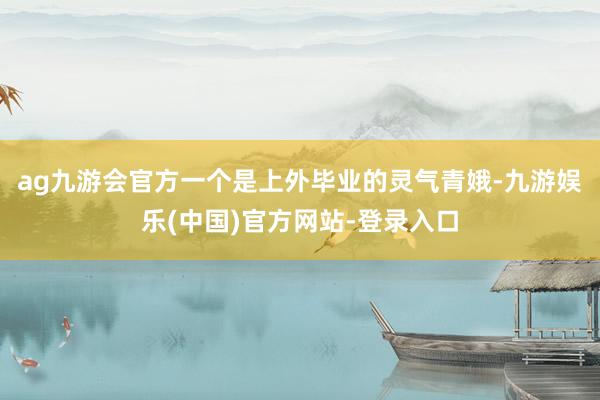 ag九游会官方一个是上外毕业的灵气青娥-九游娱乐(中国)官方网站-登录入口