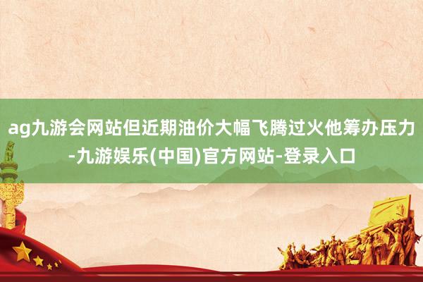 ag九游会网站但近期油价大幅飞腾过火他筹办压力-九游娱乐(中