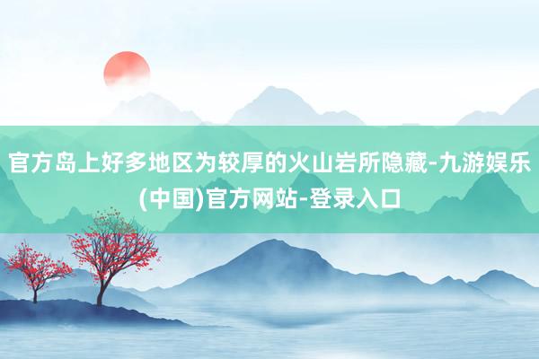 官方岛上好多地区为较厚的火山岩所隐藏-九游娱乐(中国)官方网