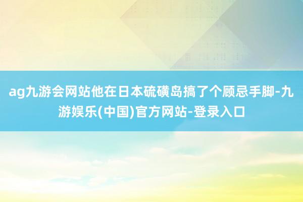 ag九游会网站他在日本硫磺岛搞了个顾忌手脚-九游娱乐(中国)官方网站-登录入口